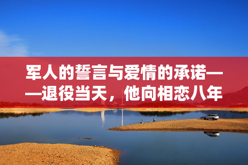 军人的誓言与爱情的承诺——退役当天，他向相恋八年的女友成功求婚