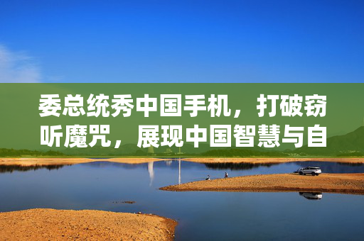 委总统秀中国手机，打破窃听魔咒，展现中国智慧与自信