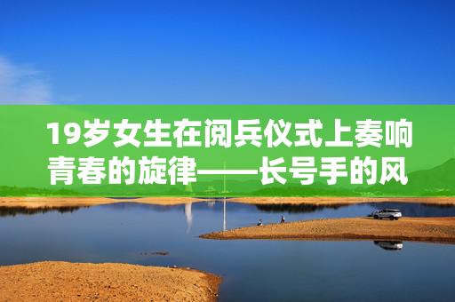 19岁女生在阅兵仪式上奏响青春的旋律——长号手的风采