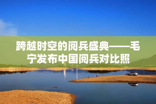 跨越时空的阅兵盛典——毛宁发布中国阅兵对比照