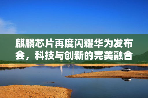 麒麟芯片再度闪耀华为发布会，科技与创新的完美融合