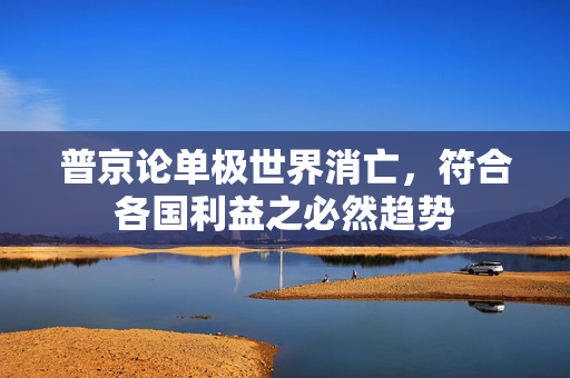 普京论单极世界消亡，符合各国利益之必然趋势