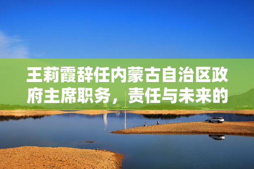 王莉霞辞任内蒙古自治区政府主席职务，责任与未来的新篇章
