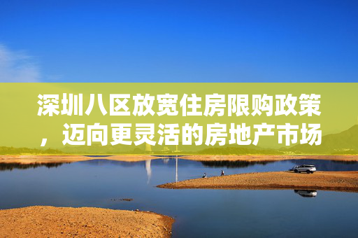深圳八区放宽住房限购政策，迈向更灵活的房地产市场新篇章
