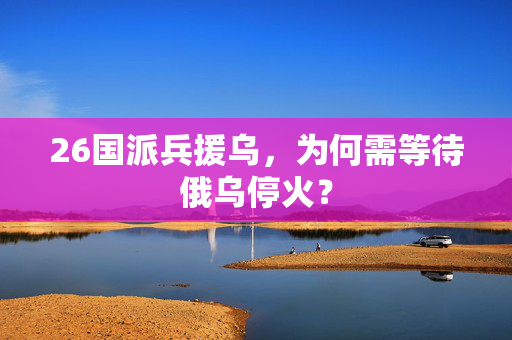 26国派兵援乌，为何需等待俄乌停火？