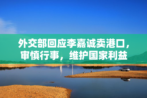 外交部回应李嘉诚卖港口，审慎行事，维护国家利益