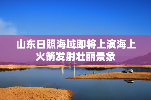 山东日照海域即将上演海上火箭发射壮丽景象