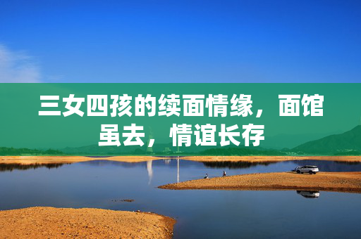 三女四孩的续面情缘，面馆虽去，情谊长存