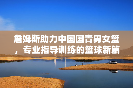 詹姆斯助力中国国青男女篮，专业指导训练的篮球新篇章