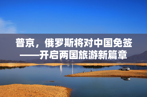 普京，俄罗斯将对中国免签——开启两国旅游新篇章