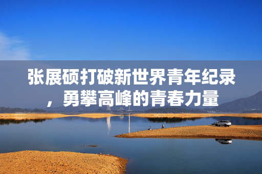 张展硕打破新世界青年纪录，勇攀高峰的青春力量