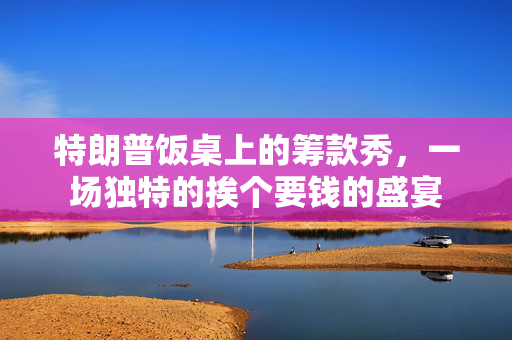 特朗普饭桌上的筹款秀，一场独特的挨个要钱的盛宴