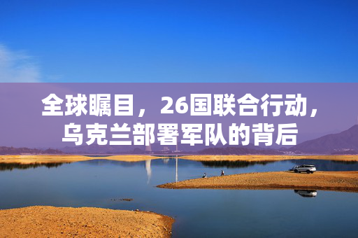 全球瞩目，26国联合行动，乌克兰部署军队的背后