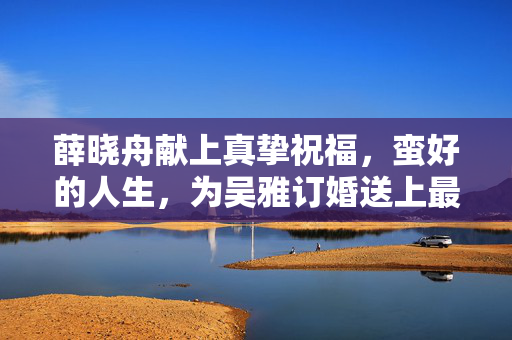 薛晓舟献上真挚祝福，蛮好的人生，为吴雅订婚送上最美祝愿