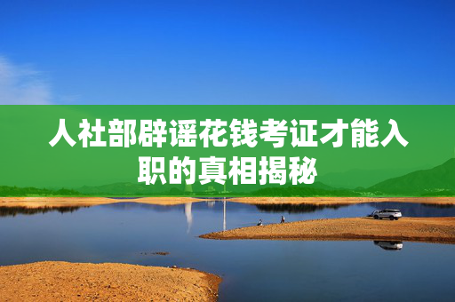 人社部辟谣花钱考证才能入职的真相揭秘