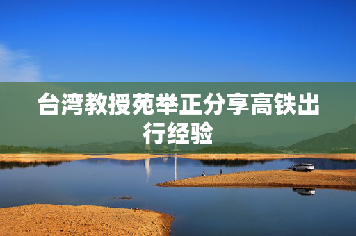 台湾教授苑举正分享高铁出行经验