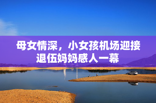 母女情深，小女孩机场迎接退伍妈妈感人一幕
