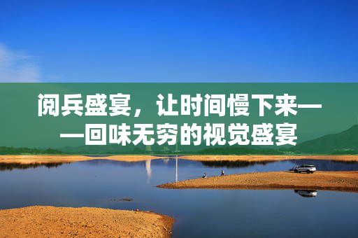 阅兵盛宴，让时间慢下来——回味无穷的视觉盛宴