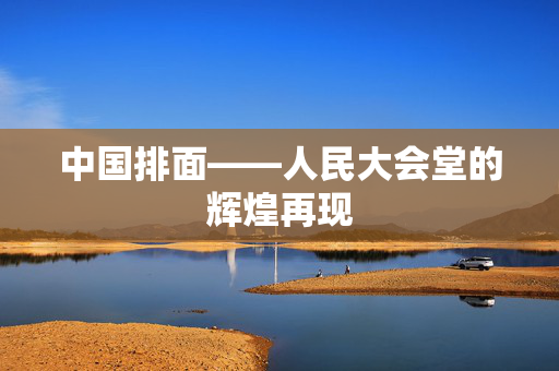 中国排面——人民大会堂的辉煌再现