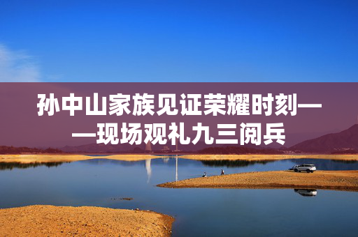孙中山家族见证荣耀时刻——现场观礼九三阅兵