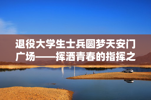 退役大学生士兵圆梦天安门广场——挥洒青春的指挥之梦