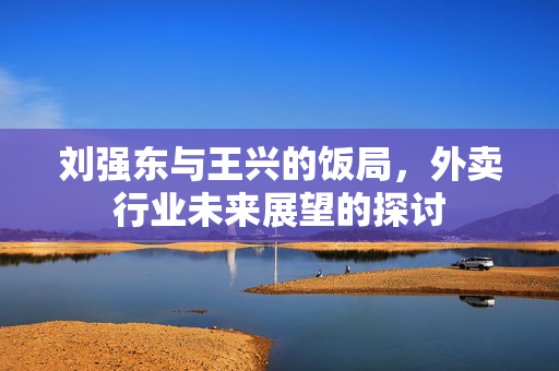 刘强东与王兴的饭局，外卖行业未来展望的探讨