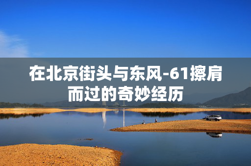 在北京街头与东风-61擦肩而过的奇妙经历