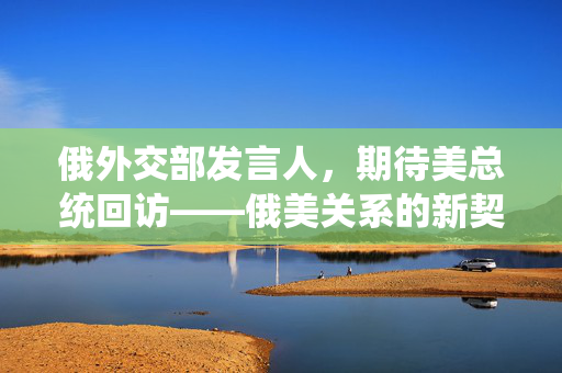 俄外交部发言人，期待美总统回访——俄美关系的新契机