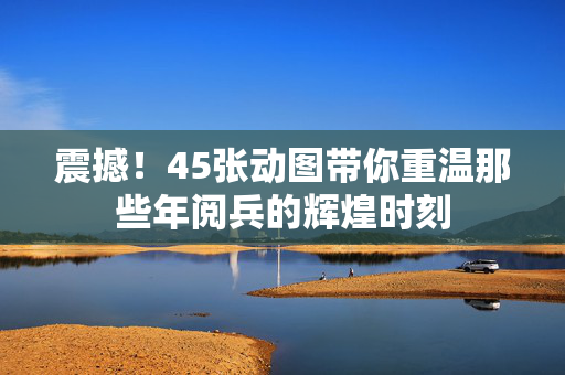 震撼！45张动图带你重温那些年阅兵的辉煌时刻