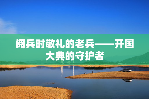 阅兵时敬礼的老兵——开国大典的守护者