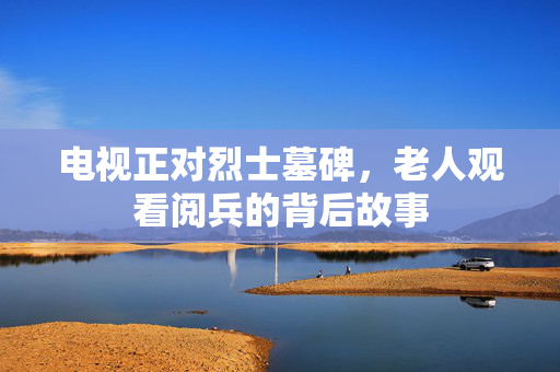 电视正对烈士墓碑，老人观看阅兵的背后故事
