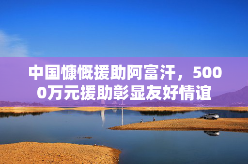 中国慷慨援助阿富汗，5000万元援助彰显友好情谊