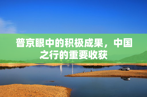 普京眼中的积极成果，中国之行的重要收获