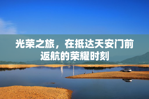 光荣之旅，在抵达天安门前返航的荣耀时刻