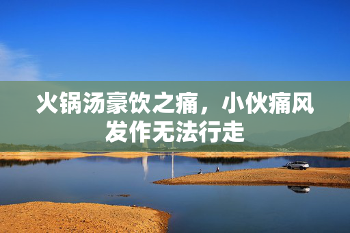 火锅汤豪饮之痛，小伙痛风发作无法行走
