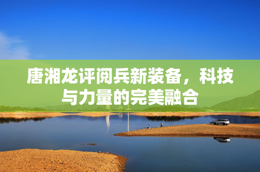 唐湘龙评阅兵新装备，科技与力量的完美融合