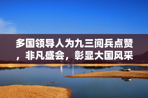 多国领导人为九三阅兵点赞，非凡盛会，彰显大国风采