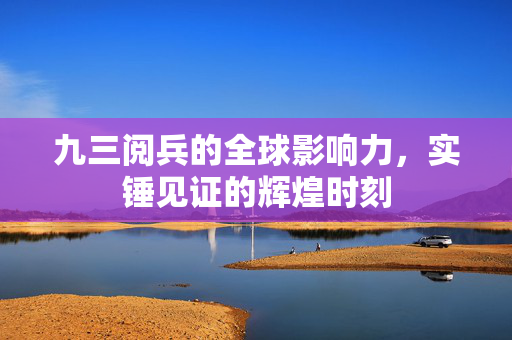 九三阅兵的全球影响力，实锤见证的辉煌时刻