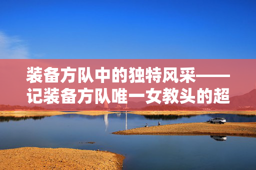 装备方队中的独特风采——记装备方队唯一女教头的超帅风采