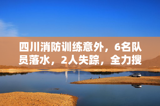 四川消防训练意外，6名队员落水，2人失踪，全力搜救进行中