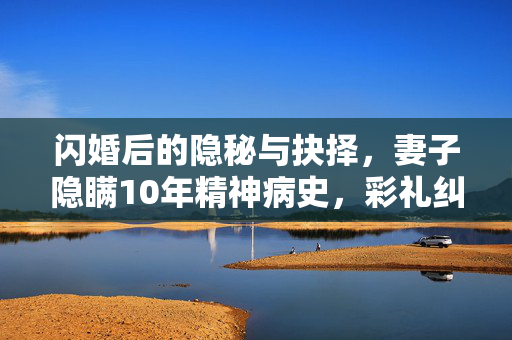 闪婚后的隐秘与抉择，妻子隐瞒10年精神病史，彩礼纠纷揭秘