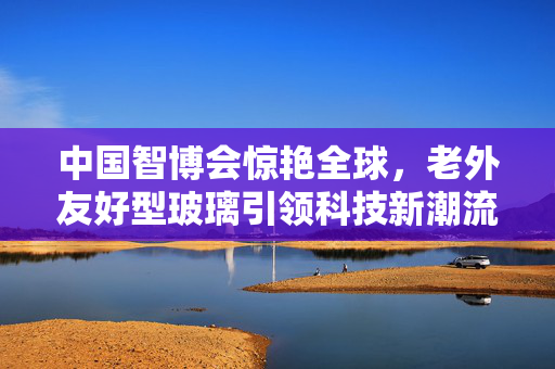中国智博会惊艳全球，老外友好型玻璃引领科技新潮流