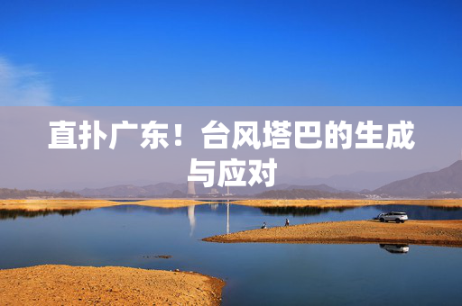 直扑广东！台风塔巴的生成与应对