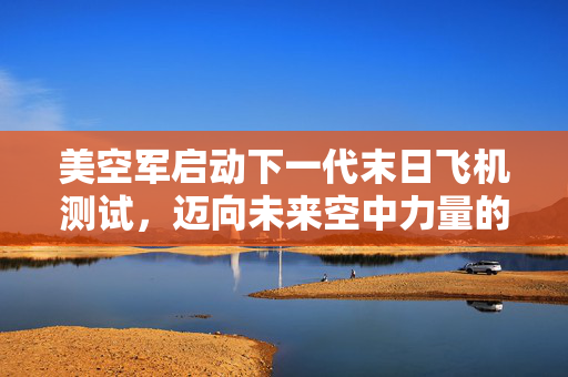 美空军启动下一代末日飞机测试，迈向未来空中力量的新里程碑