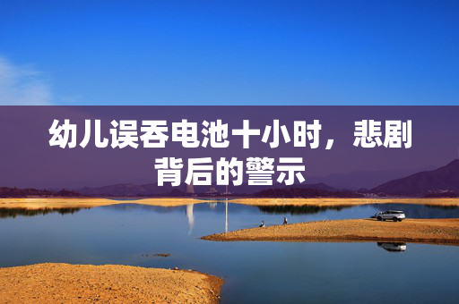 幼儿误吞电池十小时，悲剧背后的警示