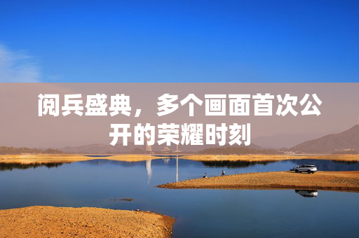 阅兵盛典，多个画面首次公开的荣耀时刻
