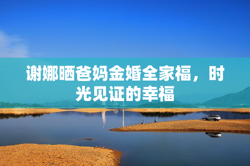 谢娜晒爸妈金婚全家福，时光见证的幸福