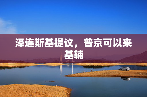 泽连斯基提议，普京可以来基辅