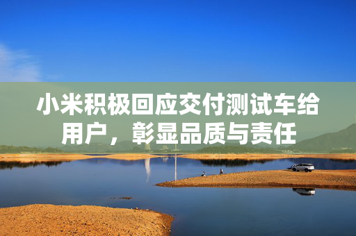 小米积极回应交付测试车给用户，彰显品质与责任