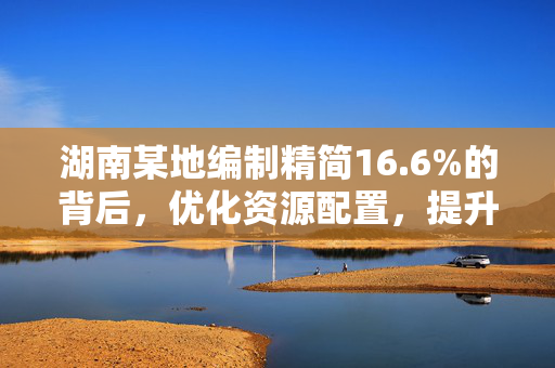 湖南某地编制精简16.6%的背后，优化资源配置，提升行政效能